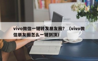 vivo微信一键转发朋友圈？（vivo微信朋友圈怎么一键到顶）