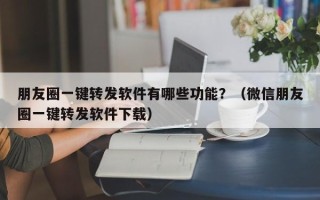 朋友圈一键转发软件有哪些功能？（微信朋友圈一键转发软件下载）