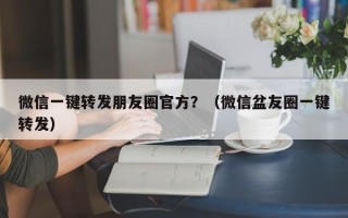 微信一键转发朋友圈官方？（微信盆友圈一键转发）