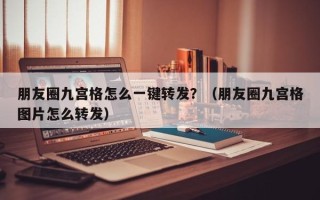 朋友圈九宫格怎么一键转发？（朋友圈九宫格图片怎么转发）