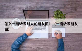 怎么一键转发别人的朋友圈？（一键转发朋友圈）