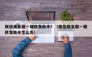 微信朋友圈一键转发助手？（微信朋友圈一键转发助手怎么弄）