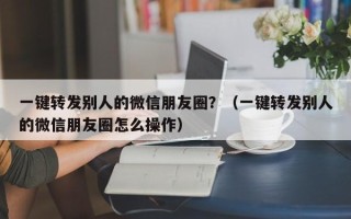 一键转发别人的微信朋友圈？（一键转发别人的微信朋友圈怎么操作）