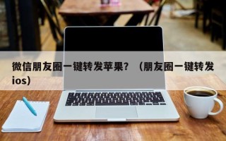 微信朋友圈一键转发苹果？（朋友圈一键转发ios）