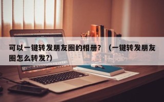 可以一键转发朋友圈的相册？（一键转发朋友圈怎么转发?）