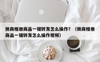 微商相册商品一键转发怎么操作？（微商相册商品一键转发怎么操作视频）