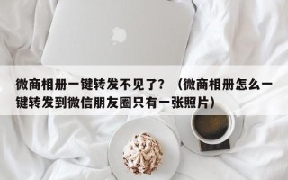 微商相册一键转发不见了？（微商相册怎么一键转发到微信朋友圈只有一张照片）