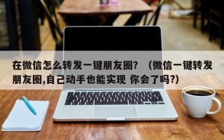 在微信怎么转发一键朋友圈？（微信一键转发朋友圈,自己动手也能实现 你会了吗?）