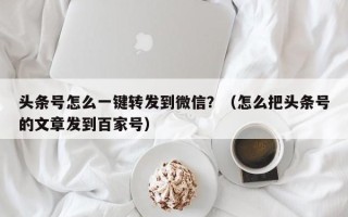 头条号怎么一键转发到微信？（怎么把头条号的文章发到百家号）