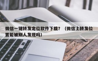 微信一键转发定位软件下载？（微信上转发位置能被别人发现吗）