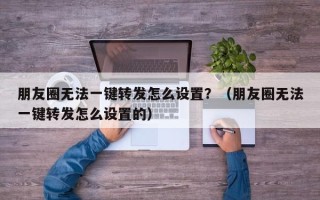 朋友圈无法一键转发怎么设置？（朋友圈无法一键转发怎么设置的）