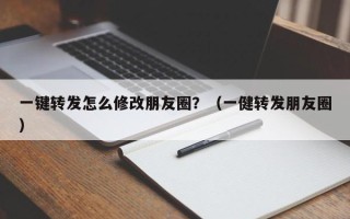 一键转发怎么修改朋友圈？（一健转发朋友圈）