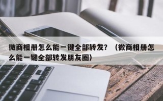 微商相册怎么能一键全部转发？（微商相册怎么能一键全部转发朋友圈）