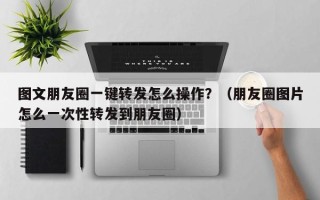 图文朋友圈一键转发怎么操作？（朋友圈图片怎么一次性转发到朋友圈）