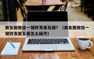 朋友圈微信一键转发朋友圈？（朋友圈微信一键转发朋友圈怎么操作）