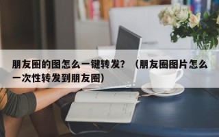 朋友圈的图怎么一键转发？（朋友圈图片怎么一次性转发到朋友圈）