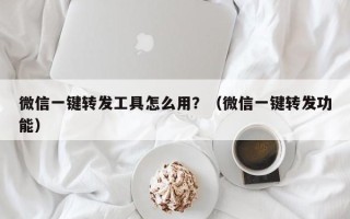 微信一键转发工具怎么用？（微信一键转发功能）