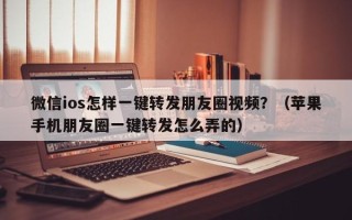 微信ios怎样一键转发朋友圈视频？（苹果手机朋友圈一键转发怎么弄的）