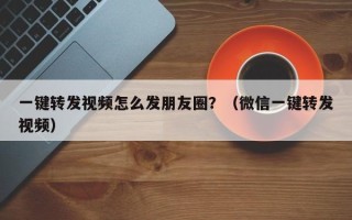 一键转发视频怎么发朋友圈？（微信一键转发视频）