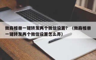 微商相册一键转发两个微信设置？（微商相册一键转发两个微信设置怎么弄）