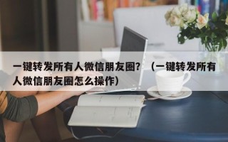 一键转发所有人微信朋友圈？（一键转发所有人微信朋友圈怎么操作）