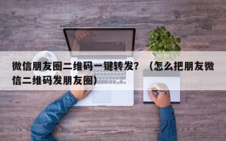 微信朋友圈二维码一键转发？（怎么把朋友微信二维码发朋友圈）