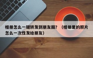 相册怎么一键转发到朋友圈？（相册里的照片怎么一次性发给朋友）