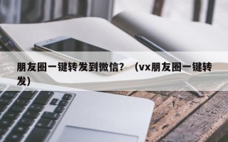 朋友圈一键转发到微信？（vx朋友圈一键转发）