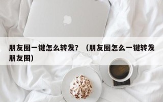 朋友圈一键怎么转发？（朋友圈怎么一键转发朋友圈）