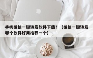 手机微信一键转发软件下载？（微信一键转发哪个软件好用推荐一个）