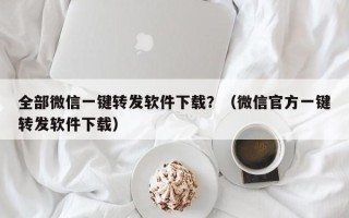 全部微信一键转发软件下载？（微信官方一键转发软件下载）