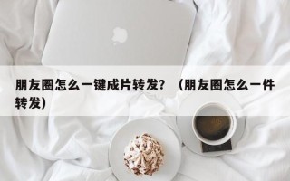 朋友圈怎么一键成片转发？（朋友圈怎么一件转发）