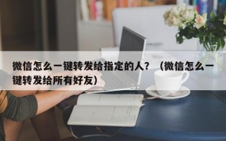 微信怎么一键转发给指定的人？（微信怎么一键转发给所有好友）