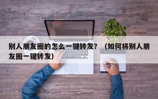 别人朋友圈的怎么一键转发？（如何将别人朋友圈一键转发）