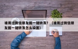 谁用过微信朋友圈一键转发？（谁用过微信朋友圈一键转发怎么设置）