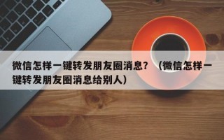 微信怎样一键转发朋友圈消息？（微信怎样一键转发朋友圈消息给别人）