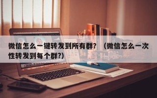 微信怎么一键转发到所有群？（微信怎么一次性转发到每个群?）