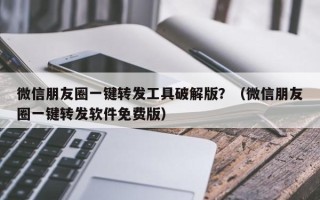 微信朋友圈一键转发工具破解版？（微信朋友圈一键转发软件免费版）