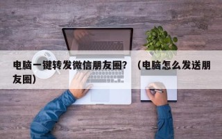 电脑一键转发微信朋友圈？（电脑怎么发送朋友圈）