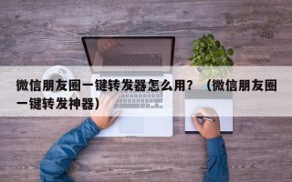 微信朋友圈一键转发器怎么用？（微信朋友圈一键转发神器）