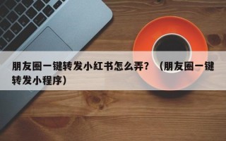 朋友圈一键转发小红书怎么弄？（朋友圈一键转发小程序）