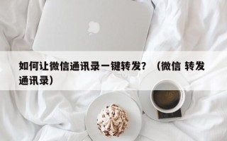 如何让微信通讯录一键转发？（微信 转发 通讯录）