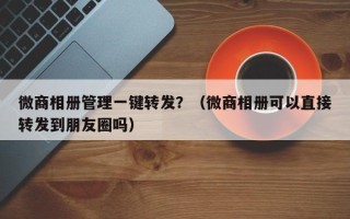 微商相册管理一键转发？（微商相册可以直接转发到朋友圈吗）