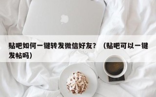 贴吧如何一键转发微信好友？（贴吧可以一键发帖吗）