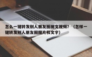 怎么一键转发别人朋友圈图文视频？（怎样一键转发别人朋友圈图片和文字）