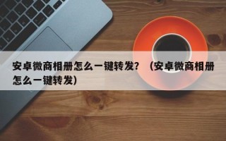 安卓微商相册怎么一键转发？（安卓微商相册怎么一键转发）