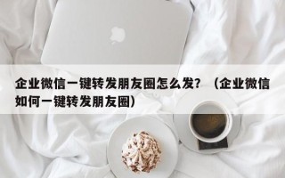 企业微信一键转发朋友圈怎么发？（企业微信如何一键转发朋友圈）