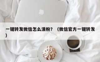 一键转发微信怎么清粉？（微信官方一键转发）