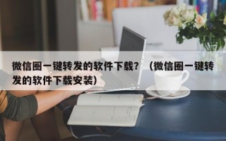 微信圈一键转发的软件下载？（微信圈一键转发的软件下载安装）