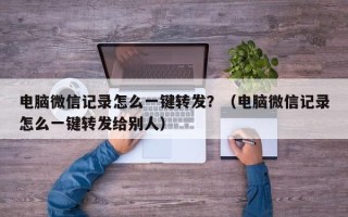 电脑微信记录怎么一键转发？（电脑微信记录怎么一键转发给别人）